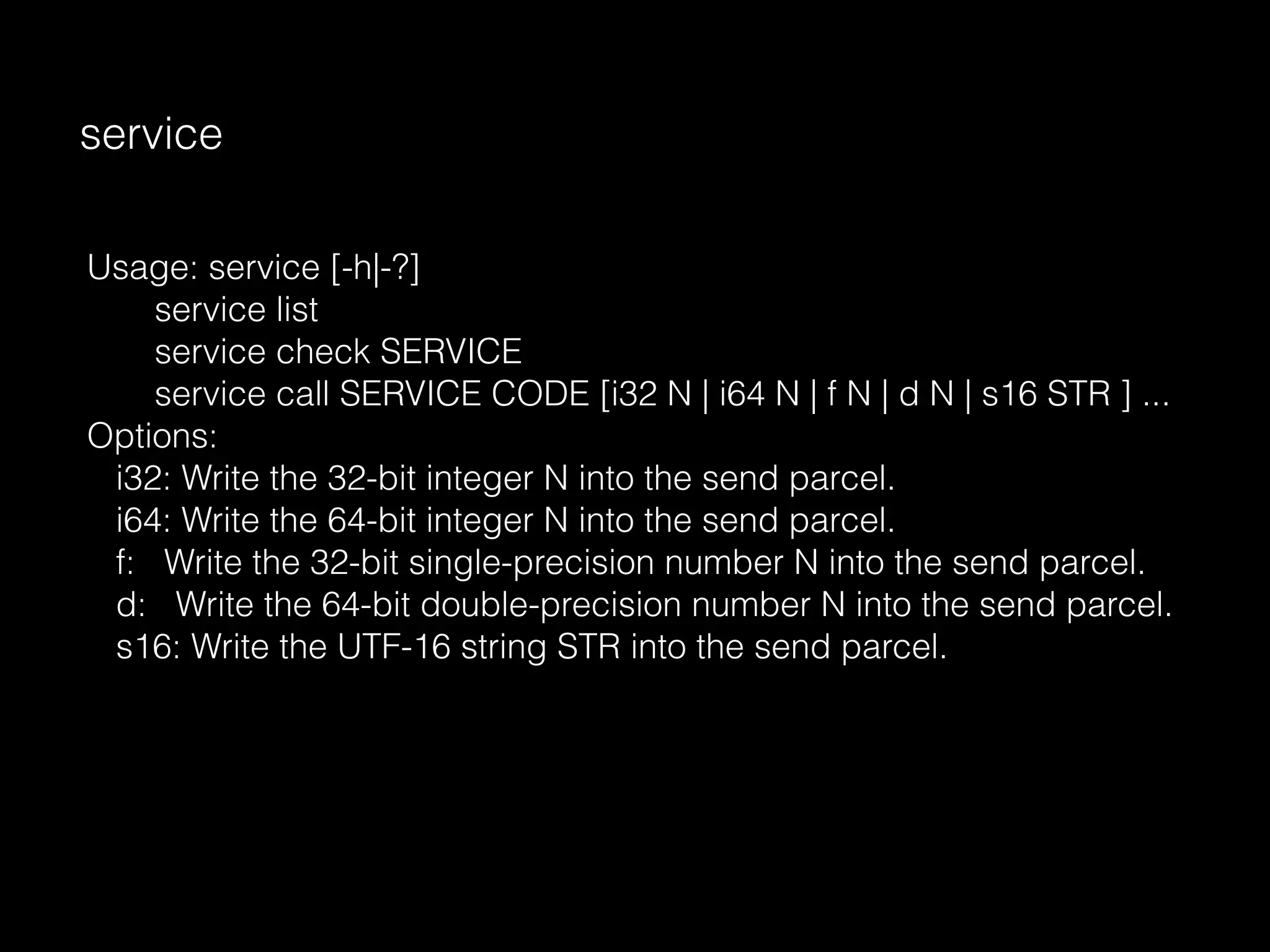 service
Usage: service [-h|-?]
service list
service check SERVICE
service call SERVICE CODE [i32 N | i64 N | f N | d N | s16 STR ] ...
Options:
i32: Write the 32-bit integer N into the send parcel.
i64: Write the 64-bit integer N into the send parcel.
f: Write the 32-bit single-precision number N into the send parcel.
d: Write the 64-bit double-precision number N into the send parcel.
s16: Write the UTF-16 string STR into the send parcel.
 