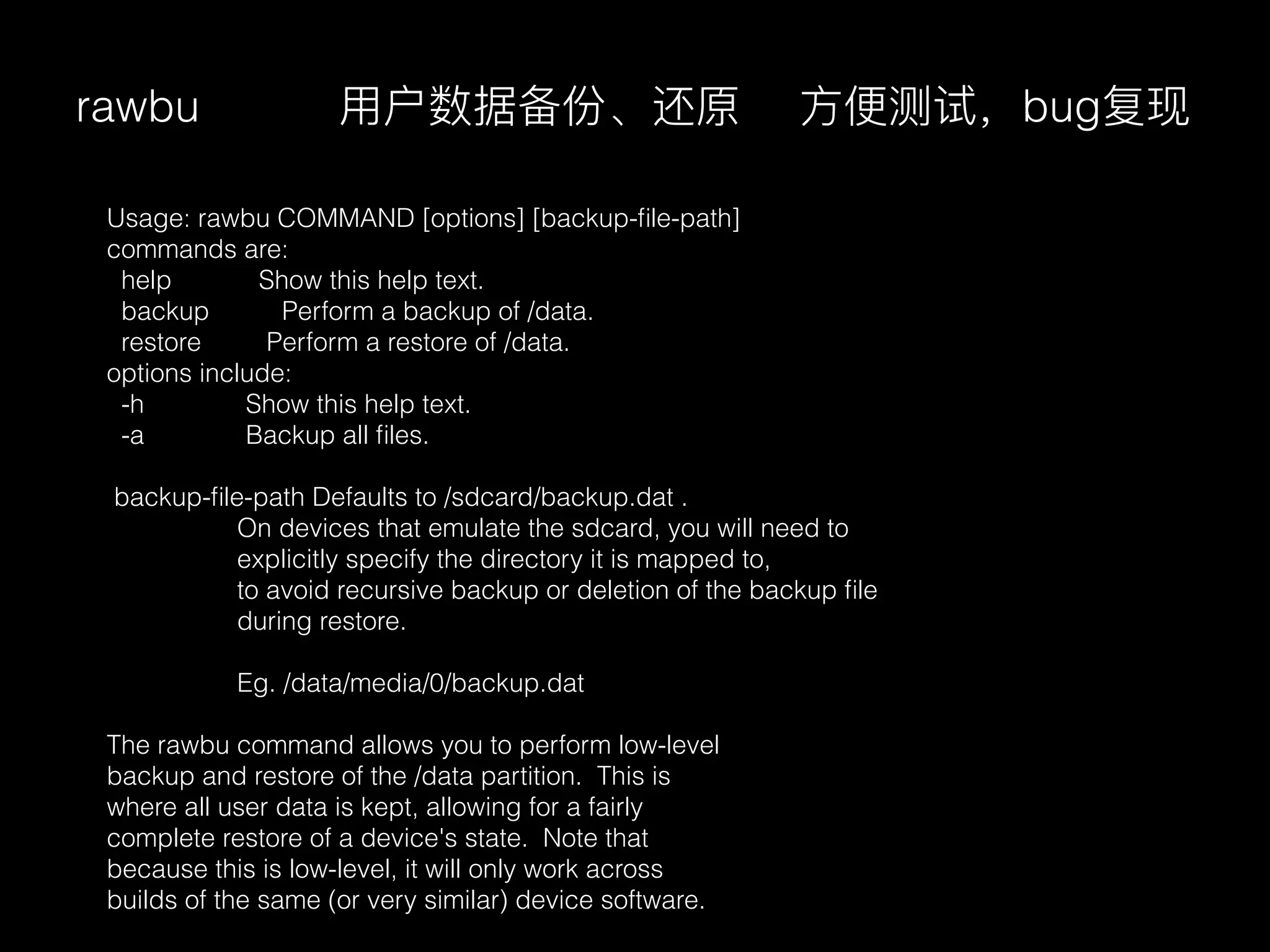 rawbu
Usage: rawbu COMMAND [options] [backup-ﬁle-path]
commands are:
help Show this help text.
backup Perform a backup of /data.
restore Perform a restore of /data.
options include:
-h Show this help text.
-a Backup all ﬁles.
backup-ﬁle-path Defaults to /sdcard/backup.dat .
On devices that emulate the sdcard, you will need to
explicitly specify the directory it is mapped to,
to avoid recursive backup or deletion of the backup ﬁle
during restore.
Eg. /data/media/0/backup.dat
The rawbu command allows you to perform low-level
backup and restore of the /data partition. This is
where all user data is kept, allowing for a fairly
complete restore of a device's state. Note that
because this is low-level, it will only work across
builds of the same (or very similar) device software.
⽤用户数据备份、还原 ⽅方便便测试，bug复现
 