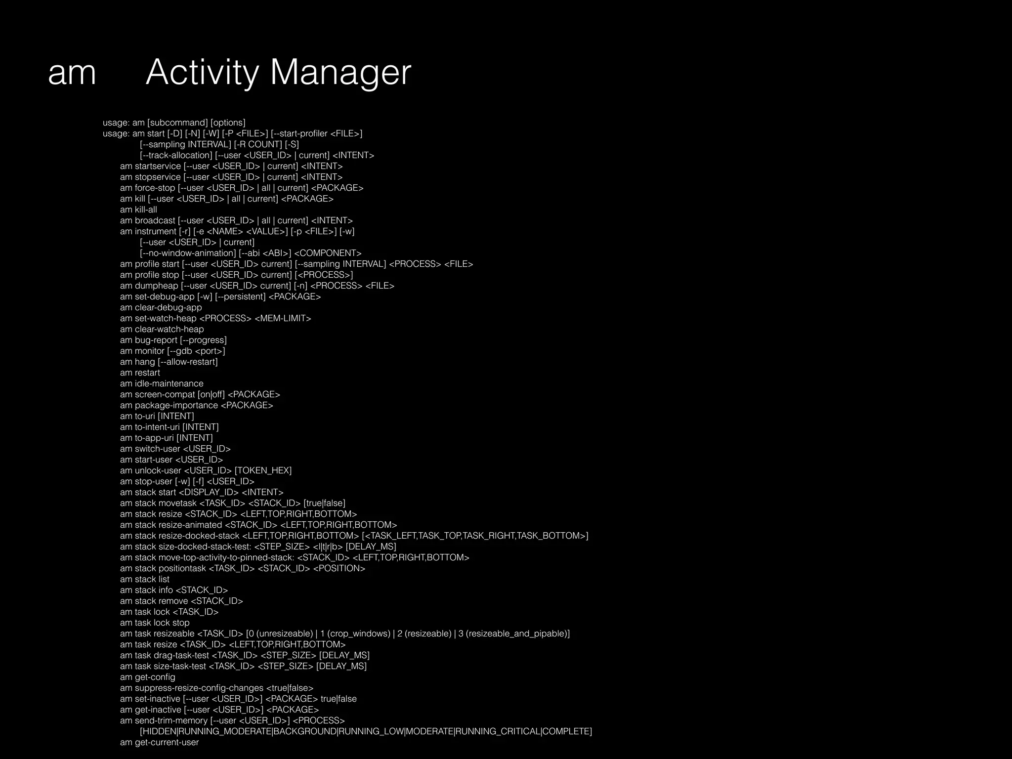 am
usage: am [subcommand] [options]
usage: am start [-D] [-N] [-W] [-P <FILE>] [--start-proﬁler <FILE>]
[--sampling INTERVAL] [-R COUNT] [-S]
[--track-allocation] [--user <USER_ID> | current] <INTENT>
am startservice [--user <USER_ID> | current] <INTENT>
am stopservice [--user <USER_ID> | current] <INTENT>
am force-stop [--user <USER_ID> | all | current] <PACKAGE>
am kill [--user <USER_ID> | all | current] <PACKAGE>
am kill-all
am broadcast [--user <USER_ID> | all | current] <INTENT>
am instrument [-r] [-e <NAME> <VALUE>] [-p <FILE>] [-w]
[--user <USER_ID> | current]
[--no-window-animation] [--abi <ABI>] <COMPONENT>
am proﬁle start [--user <USER_ID> current] [--sampling INTERVAL] <PROCESS> <FILE>
am proﬁle stop [--user <USER_ID> current] [<PROCESS>]
am dumpheap [--user <USER_ID> current] [-n] <PROCESS> <FILE>
am set-debug-app [-w] [--persistent] <PACKAGE>
am clear-debug-app
am set-watch-heap <PROCESS> <MEM-LIMIT>
am clear-watch-heap
am bug-report [--progress]
am monitor [--gdb <port>]
am hang [--allow-restart]
am restart
am idle-maintenance
am screen-compat [on|off] <PACKAGE>
am package-importance <PACKAGE>
am to-uri [INTENT]
am to-intent-uri [INTENT]
am to-app-uri [INTENT]
am switch-user <USER_ID>
am start-user <USER_ID>
am unlock-user <USER_ID> [TOKEN_HEX]
am stop-user [-w] [-f] <USER_ID>
am stack start <DISPLAY_ID> <INTENT>
am stack movetask <TASK_ID> <STACK_ID> [true|false]
am stack resize <STACK_ID> <LEFT,TOP,RIGHT,BOTTOM>
am stack resize-animated <STACK_ID> <LEFT,TOP,RIGHT,BOTTOM>
am stack resize-docked-stack <LEFT,TOP,RIGHT,BOTTOM> [<TASK_LEFT,TASK_TOP,TASK_RIGHT,TASK_BOTTOM>]
am stack size-docked-stack-test: <STEP_SIZE> <l|t|r|b> [DELAY_MS]
am stack move-top-activity-to-pinned-stack: <STACK_ID> <LEFT,TOP,RIGHT,BOTTOM>
am stack positiontask <TASK_ID> <STACK_ID> <POSITION>
am stack list
am stack info <STACK_ID>
am stack remove <STACK_ID>
am task lock <TASK_ID>
am task lock stop
am task resizeable <TASK_ID> [0 (unresizeable) | 1 (crop_windows) | 2 (resizeable) | 3 (resizeable_and_pipable)]
am task resize <TASK_ID> <LEFT,TOP,RIGHT,BOTTOM>
am task drag-task-test <TASK_ID> <STEP_SIZE> [DELAY_MS]
am task size-task-test <TASK_ID> <STEP_SIZE> [DELAY_MS]
am get-conﬁg
am suppress-resize-conﬁg-changes <true|false>
am set-inactive [--user <USER_ID>] <PACKAGE> true|false
am get-inactive [--user <USER_ID>] <PACKAGE>
am send-trim-memory [--user <USER_ID>] <PROCESS>
[HIDDEN|RUNNING_MODERATE|BACKGROUND|RUNNING_LOW|MODERATE|RUNNING_CRITICAL|COMPLETE]
am get-current-user
Activity Manager
 