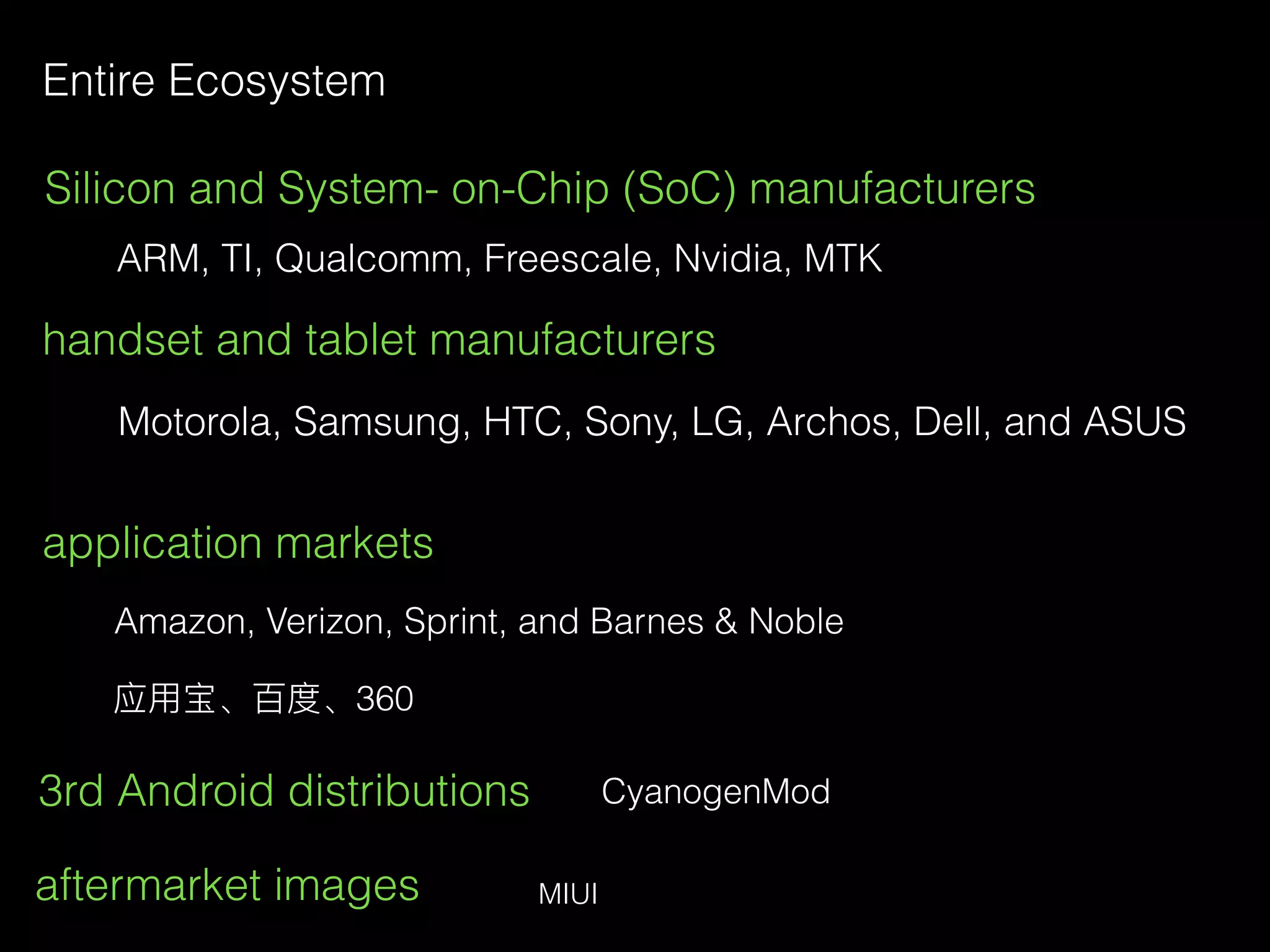 Entire Ecosystem
Silicon and System- on-Chip (SoC) manufacturers
ARM, TI, Qualcomm, Freescale, Nvidia, MTK
handset and tablet manufacturers
Motorola, Samsung, HTC, Sony, LG, Archos, Dell, and ASUS
application markets
Amazon, Verizon, Sprint, and Barnes & Noble
应⽤用宝、百度、360
3rd Android distributions
aftermarket images
CyanogenMod
MIUI
 
