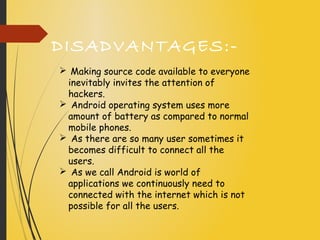 DISADVANTAGES:-
 Making source code available to everyone
inevitably invites the attention of
hackers.
 Android operating system uses more
amount of battery as compared to normal
mobile phones.
 As there are so many user sometimes it
becomes difficult to connect all the
users.
 As we call Android is world of
applications we continuously need to
connected with the internet which is not
possible for all the users.
 
