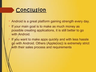 Conclusion

Android is a great platform gaining strength every day.

If your main goal is to make as much money as
possible creating applications, it is still better to go
with Android.

If you want to make apps quickly and with less hassle
go with Android. Others (Apple(ios)) is extremely strict
with their sales process and requirements
 