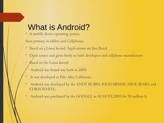 What is Android?
A mobile device operating system.
Seen primary in tablets and Cellphones.

Based on a Linux kernel. Applications are Java Based

Open source and given freely to both developers and cellphone manufactures

Based on the Linux kernel.

Android was found way back in 2003.

It was developed in Palo Alto, California.

Android was developed by the ANDY RUBIN, RICH MINER, NICK SEARS and
CHRISWHITE.

Android was purchased by the GOOGLE in AUGUST,2005 for 50 million $.
 
