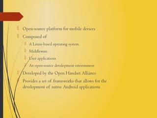  Open-source platform for mobile devices
 Composed of
 A Linux-based operating system
 Middleware
 User applications
 An open-source development environment
 Developed by the Open Handset Alliance
 Provides a set of frameworks that allows for the
development of native Android applications
 