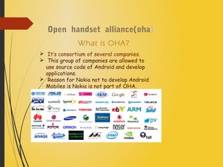 Open handset alliance(oha)
What is OHA?
 It’s consortium of several companies.
 This group of companies are allowed to
use source code of Android and develop
applications.
 Reason for Nokia not to develop Android
Mobiles is Nokia is not part of OHA.
 