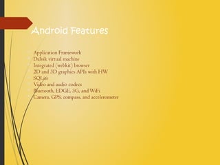 Android Features
• Application Framework
• Dalvik virtual machine
• Integrated (webkit) browser
• 2D and 3D graphics APIs with HW
• SQLite
• Video and audio codecs
• Bluetooth, EDGE, 3G, andWiFi
• Camera, GPS, compass, and accelerometer
 