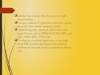 Interface that is better then the previous touch
screen mobiles.
User gets millions of applications that user can not
get in any other mobile operating system.
 Android supports advanced audio/video/still
media formats such as MPEG-4, H.264, MP3, and
AAC, AMR, JPEG, PNG, GIF.
 Developing an android application is not tough
using SDK(standard development kit) and java
emulator we can easily develop applications that we
want.
 