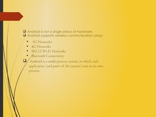  Android is not a single piece of hardware.
 Android supports wireless communication using:-
 Android is a multi-process system, in which each
application (and parts of the system) runs in its own
process.
●
3G Networks
●
4G Networks
●
802.11Wi-Fi Networks
●
Bluetooth Connectivity
 