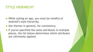 STYLE HIERARCHY
 While styling an app, you must be mindful of
Android’s style hierarchy.
 Use themes in general, for consistency.
 If you've specified the same attributes in multiple
places, the list below determines which attributes
are ultimately applied.
 