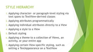 STYLE HIERARCHY
1. Applying character- or paragraph-level styling via
text spans to TextView-derived classes
2. Applying attributes programmatically
3. Applying individual attributes directly to a View
4. Applying a style to a View
5. Default styling
6. Applying a theme to a collection of Views, an
activity, or your entire app
7. Applying certain View-specific styling, such as
setting a TextAppearance on a TextView
 