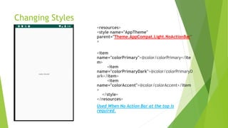 Changing Styles
<resources>
<style name="AppTheme"
parent="Theme.AppCompat.Light.NoActionBar"
>
<item
name="colorPrimary">@color/colorPrimary</ite
m>
<item
name="colorPrimaryDark">@color/colorPrimaryD
ark</item>
<item
name="colorAccent">@color/colorAccent</item
>
</style>
</resources>
Used When No Action Bar at the top is
required.
 