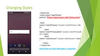 Changing Styles
<resources>
<style name="AppTheme"
parent="Theme.AppCompat.Light.Dialog.Alert">
<item
name="colorPrimary">@color/colorPrimary</ite
m>
<item
name="colorPrimaryDark">@color/colorPrimaryD
ark</item>
<item
name="colorAccent">@color/colorAccent</item
>
</style>
</resources>
Used when an Alert Messages is required.
 