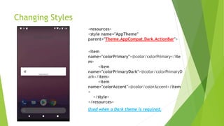 Changing Styles
<resources>
<style name="AppTheme"
parent="Theme.AppCompat.Dark.ActionBar">
<item
name="colorPrimary">@color/colorPrimary</ite
m>
<item
name="colorPrimaryDark">@color/colorPrimaryD
ark</item>
<item
name="colorAccent">@color/colorAccent</item
>
</style>
</resources>
Used when a Dark theme is required.
 