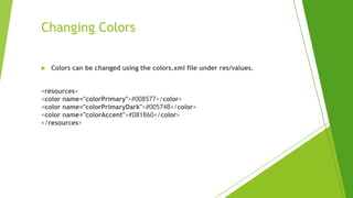 Changing Colors
 Colors can be changed using the colors.xml file under res/values.
<resources>
<color name="colorPrimary">#008577</color>
<color name="colorPrimaryDark">#00574B</color>
<color name="colorAccent">#D81B60</color>
</resources>
 