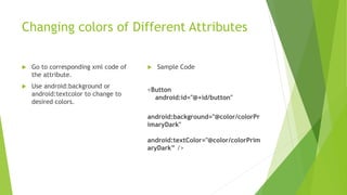 Changing colors of Different Attributes
 Go to corresponding xml code of
the attribute.
 Use android:background or
android:textcolor to change to
desired colors.
 Sample Code
<Button
android:id="@+id/button"
android:background="@color/colorPr
imaryDark"
android:textColor="@color/colorPrim
aryDark” />
 