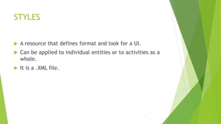 STYLES
 A resource that defines format and look for a UI.
 Can be applied to individual entities or to activities as a
whole.
 It is a .XML file.
 
