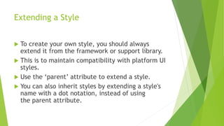 Extending a Style
 To create your own style, you should always
extend it from the framework or support library.
 This is to maintain compatibility with platform UI
styles.
 Use the ‘parent’ attribute to extend a style.
 You can also inherit styles by extending a style's
name with a dot notation, instead of using
the parent attribute.
 