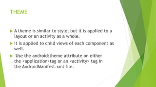 THEME
 A theme is similar to style, but it is applied to a
layout or an activity as a whole.
 It is applied to child views of each component as
well.
 Use the android:theme attribute on either
the <application>tag or an <activity> tag in
the AndroidManifest.xml file.
 