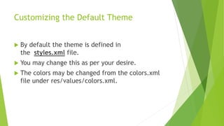 Customizing the Default Theme
 By default the theme is defined in
the styles.xml file.
 You may change this as per your desire.
 The colors may be changed from the colors.xml
file under res/values/colors.xml.
 