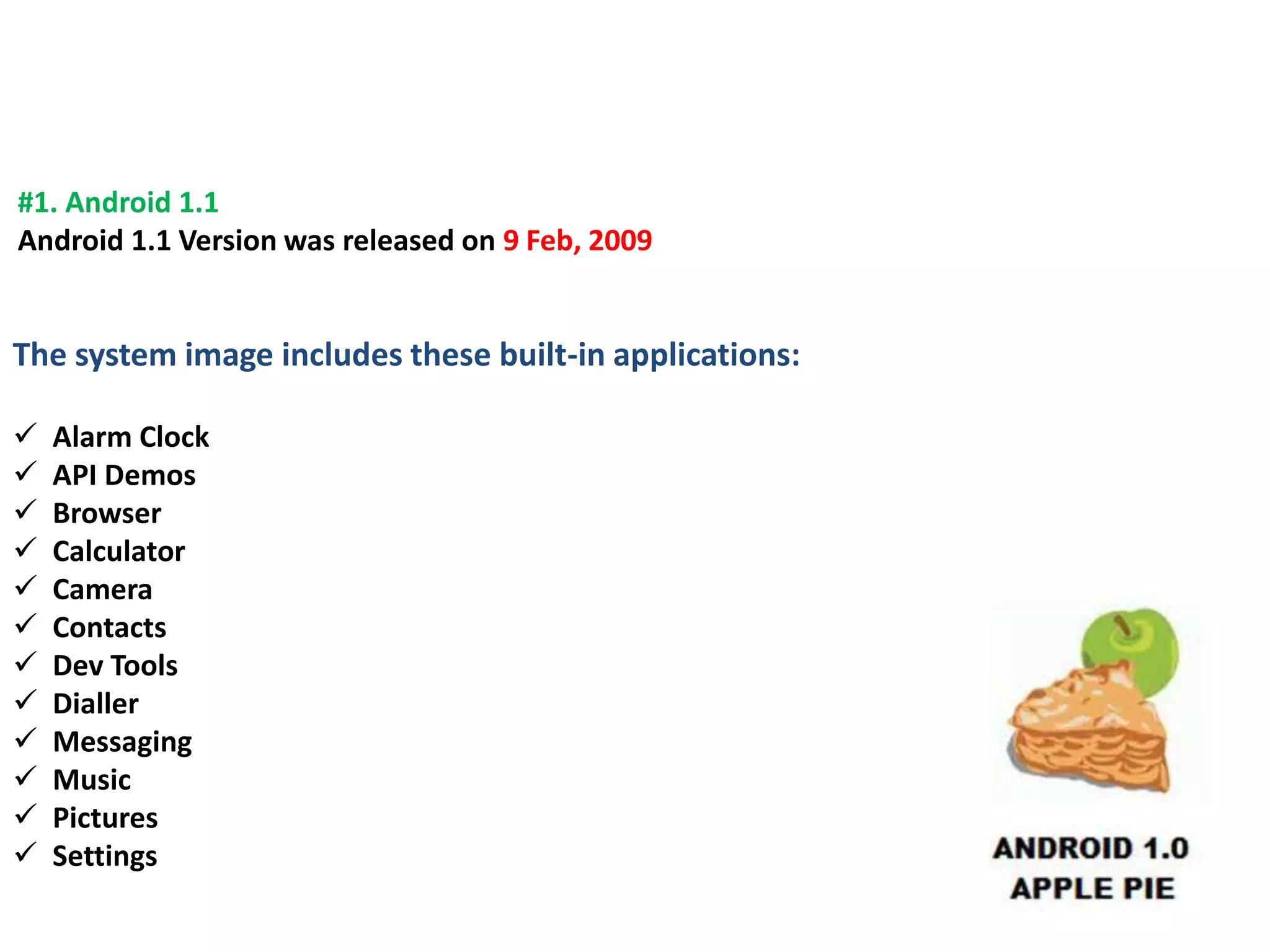 #1. Android 1.1
Android 1.1 Version was released on 9 Feb, 2009
The system image includes these built-in applications:
 Alarm Clock
 API Demos
 Browser
 Calculator
 Camera
 Contacts
 Dev Tools
 Dialler
 Messaging
 Music
 Pictures
 Settings
 