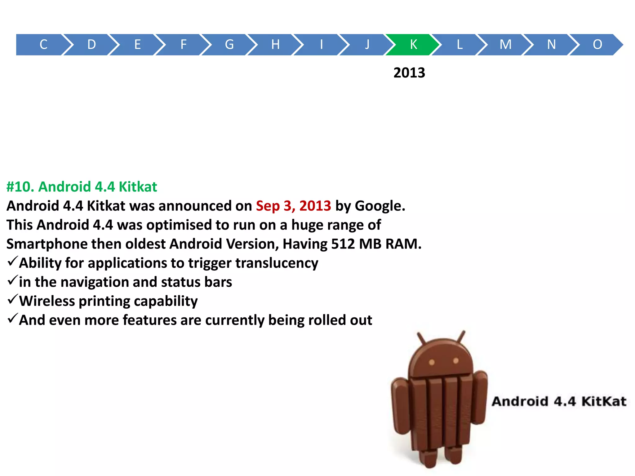 C D E F G H I J K L M N O
#10. Android 4.4 Kitkat
Android 4.4 Kitkat was announced on Sep 3, 2013 by Google.
This Android 4.4 was optimised to run on a huge range of
Smartphone then oldest Android Version, Having 512 MB RAM.
Ability for applications to trigger translucency
in the navigation and status bars
Wireless printing capability
And even more features are currently being rolled out
2013
 