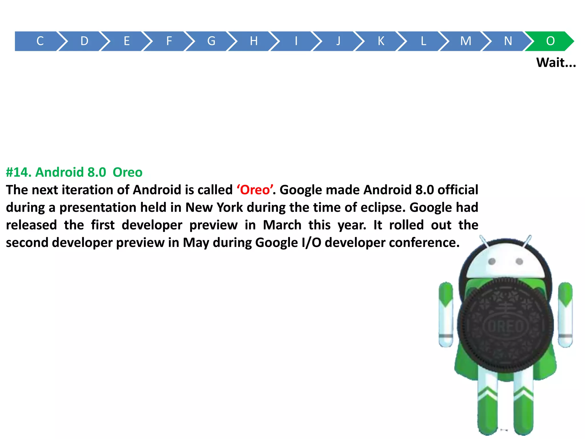 C D E F G H I J K L M N O
#14. Android 8.0 Oreo
The next iteration of Android is called ‘Oreo’. Google made Android 8.0 official
during a presentation held in New York during the time of eclipse. Google had
released the first developer preview in March this year. It rolled out the
second developer preview in May during Google I/O developer conference.
Wait...
 