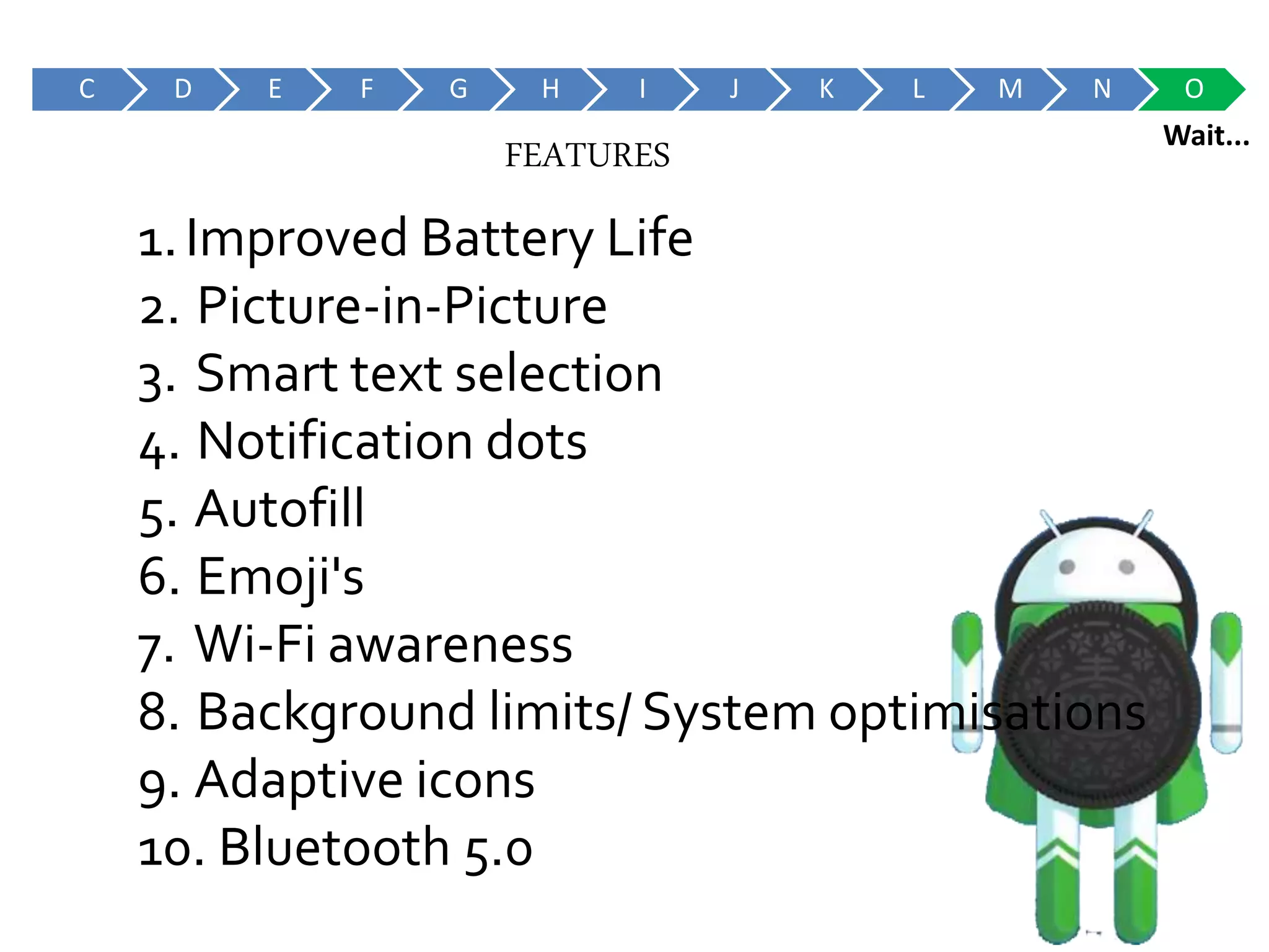 C D E F G H I J K L M N O
Wait...
1.Improved Battery Life
2. Picture-in-Picture
3. Smart text selection
4. Notification dots
5. Autofill
6. Emoji's
7. Wi-Fi awareness
8. Background limits/ System optimisations
9. Adaptive icons
10. Bluetooth 5.0
FEATURES
 