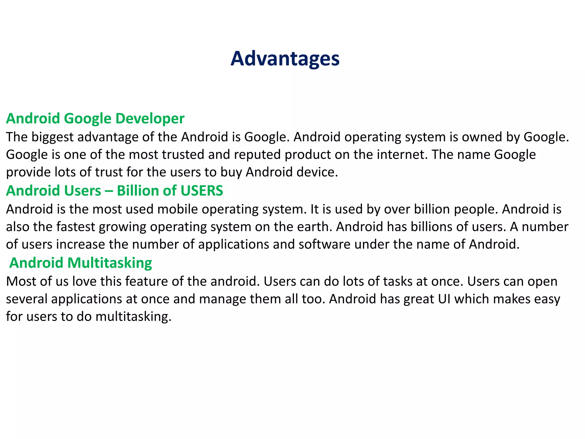 Android Google Developer
The biggest advantage of the Android is Google. Android operating system is owned by Google.
Google is one of the most trusted and reputed product on the internet. The name Google
provide lots of trust for the users to buy Android device.
Android Users – Billion of USERS
Android is the most used mobile operating system. It is used by over billion people. Android is
also the fastest growing operating system on the earth. Android has billions of users. A number
of users increase the number of applications and software under the name of Android.
Android Multitasking
Most of us love this feature of the android. Users can do lots of tasks at once. Users can open
several applications at once and manage them all too. Android has great UI which makes easy
for users to do multitasking.
Advantages
 