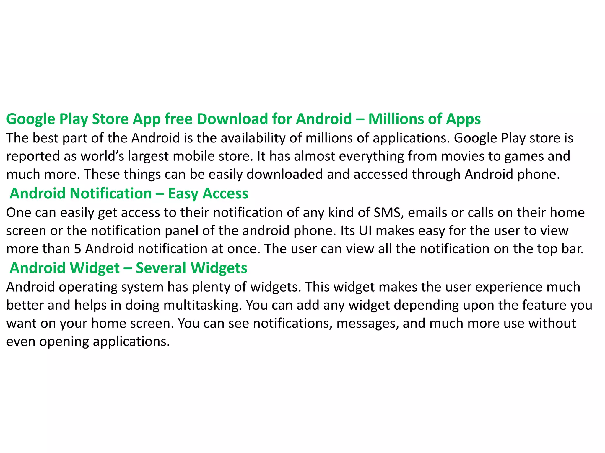 Google Play Store App free Download for Android – Millions of Apps
The best part of the Android is the availability of millions of applications. Google Play store is
reported as world’s largest mobile store. It has almost everything from movies to games and
much more. These things can be easily downloaded and accessed through Android phone.
Android Notification – Easy Access
One can easily get access to their notification of any kind of SMS, emails or calls on their home
screen or the notification panel of the android phone. Its UI makes easy for the user to view
more than 5 Android notification at once. The user can view all the notification on the top bar.
Android Widget – Several Widgets
Android operating system has plenty of widgets. This widget makes the user experience much
better and helps in doing multitasking. You can add any widget depending upon the feature you
want on your home screen. You can see notifications, messages, and much more use without
even opening applications.
 