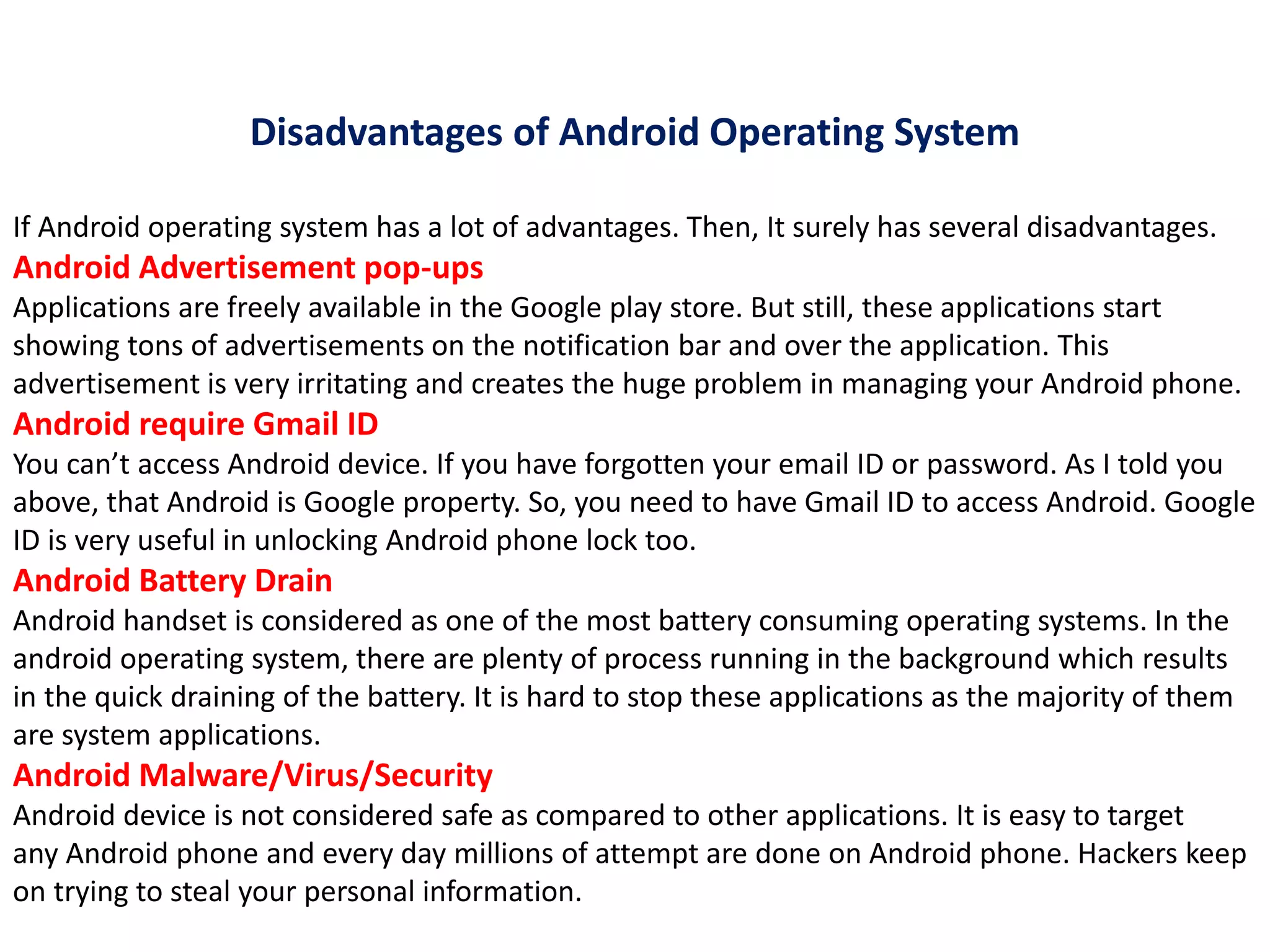 Disadvantages of Android Operating System
If Android operating system has a lot of advantages. Then, It surely has several disadvantages.
Android Advertisement pop-ups
Applications are freely available in the Google play store. But still, these applications start
showing tons of advertisements on the notification bar and over the application. This
advertisement is very irritating and creates the huge problem in managing your Android phone.
Android require Gmail ID
You can’t access Android device. If you have forgotten your email ID or password. As I told you
above, that Android is Google property. So, you need to have Gmail ID to access Android. Google
ID is very useful in unlocking Android phone lock too.
Android Battery Drain
Android handset is considered as one of the most battery consuming operating systems. In the
android operating system, there are plenty of process running in the background which results
in the quick draining of the battery. It is hard to stop these applications as the majority of them
are system applications.
Android Malware/Virus/Security
Android device is not considered safe as compared to other applications. It is easy to target
any Android phone and every day millions of attempt are done on Android phone. Hackers keep
on trying to steal your personal information.
 