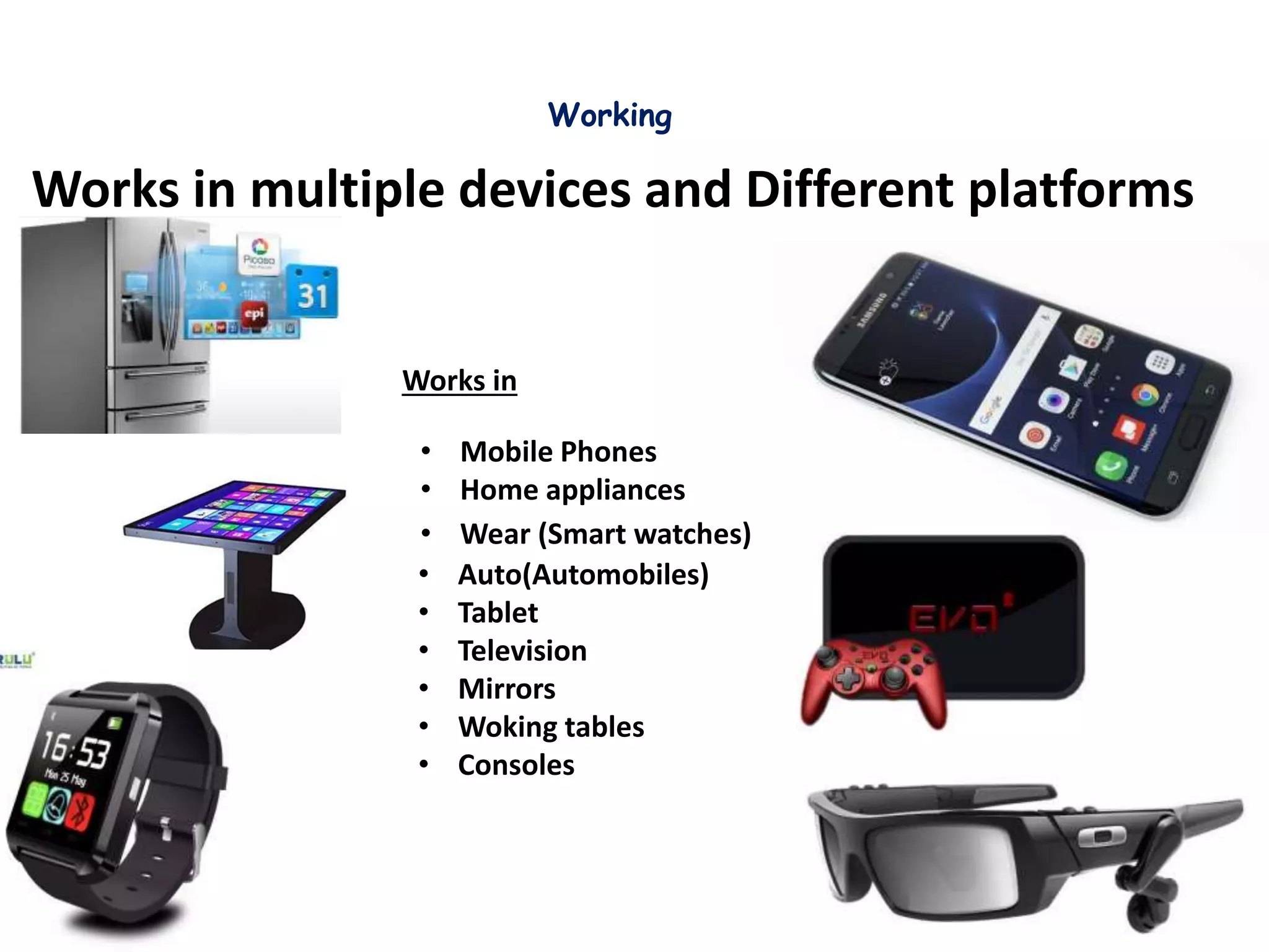 Working
Works in multiple devices and Different platforms
Works in
• Auto(Automobiles)
• Tablet
• Television
• Mirrors
• Woking tables
• Consoles
• Wear (Smart watches)
• Mobile Phones
• Home appliances
 
