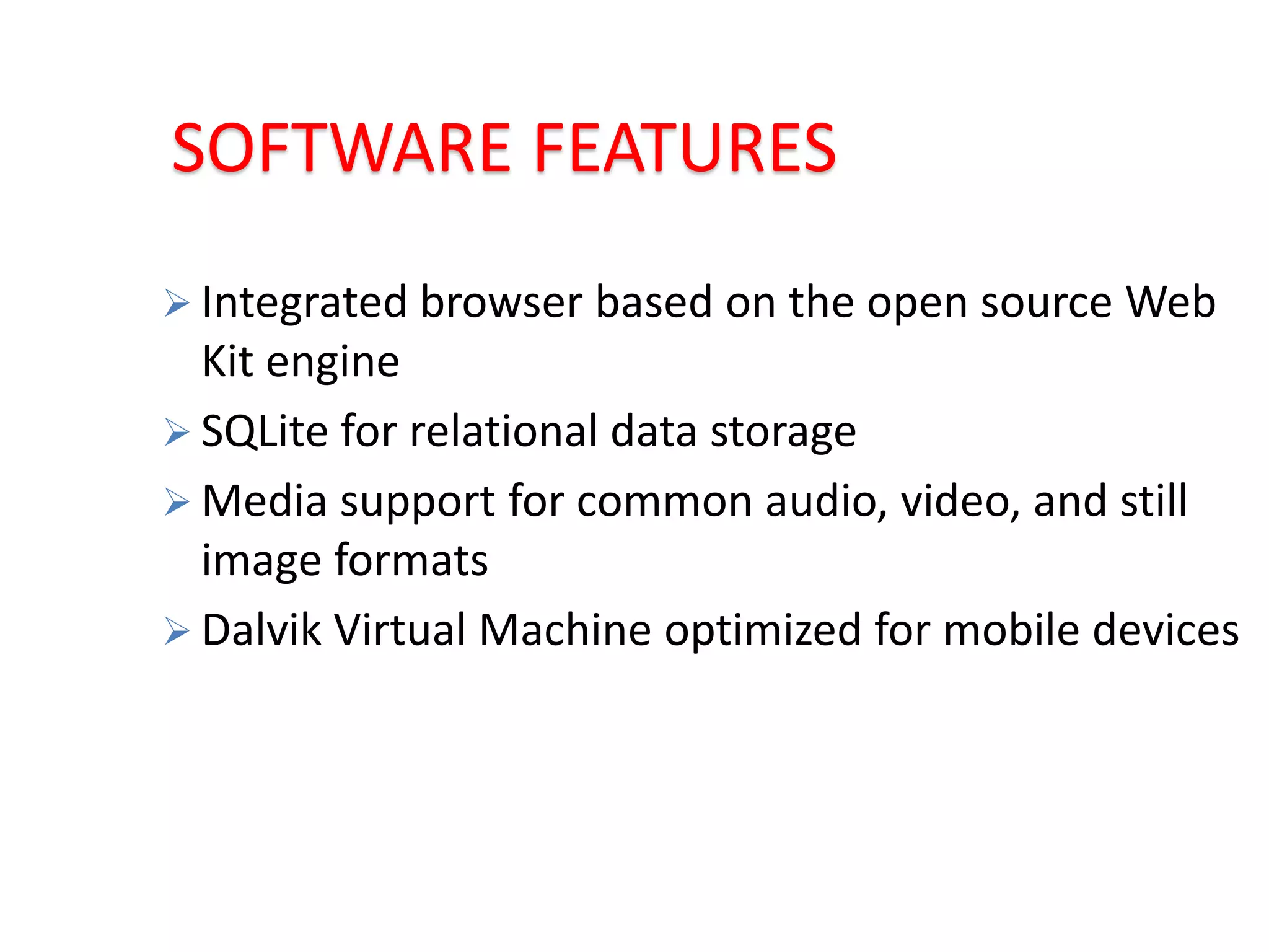 SOFTWARE FEATURES
 Integrated browser based on the open source Web
Kit engine
 SQLite for relational data storage
 Media support for common audio, video, and still
image formats
 Dalvik Virtual Machine optimized for mobile devices
 