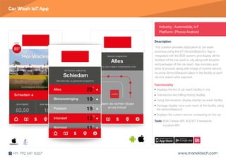 https://itunes.apple.com/us/app/bob-autowas/id985092929?ls=1&mt=8
https://itunes.apple.com/us/app/bob-autowas/id985092929?ls=1&mt=8
https://itunes.apple.com/us/app/bob-autowas/id985092929?ls=1&mt=8
https://itunes.apple.com/us/app/bob-autowas/id985092929?ls=1&mt=8
https://itunes.apple.com/us/app/bob-autowas/id985092929?ls=1&mt=8
https://itunes.apple.com/us/app/bob-autowas/id985092929?ls=1&mt=8
https://itunes.apple.com/us/app/bob-autowas/id985092929?ls=1&mt=8
https://itunes.apple.com/us/app/bob-autowas/id985092929?ls=1&mt=8
https://itunes.apple.com/us/app/bob-autowas/id985092929?ls=1&mt=8
https://itunes.apple.com/us/app/bob-autowas/id985092929?ls=1&mt=8
https://itunes.apple.com/us/app/bob-autowas/id985092929?ls=1&mt=8
https://play.google.com/store/apps/details?id=nl.bobautowas
https://play.google.com/store/apps/details?id=nl.bobautowas
https://play.google.com/store/apps/details?id=nl.bobautowas
https://play.google.com/store/apps/details?id=nl.bobautowas
https://play.google.com/store/apps/details?id=nl.bobautowas
https://play.google.com/store/apps/details?id=nl.bobautowas
https://play.google.com/store/apps/details?id=nl.bobautowas
https://play.google.com/store/apps/details?id=nl.bobautowas
https://play.google.com/store/apps/details?id=nl.bobautowas
https://play.google.com/store/apps/details?id=nl.bobautowas
https://play.google.com/store/apps/details?id=nl.bobautowas
www.manektech.com+91 792 681 8267
This solution provides digitization to car wash
business using the IoT Sensor(iBeacon). App is
integrated with the BOB system, and display all the
facilities of the car wash in city along with location
and packages of the car wash. App provides guid-
ance of process along with image of current service
by using Sensor(iBeacon) place in the facility at each
service station after payment.
Functionality
Tools: BOB Carwas API, BLE/IOT Framework,
Location API
Description
Industry : Automobile, IoT
Platform: iPhone/Android
Car Wash IoT App
Displays the list of car wash facility in city
Transaction and billing history display
Using Geo-location, display nearby car wash facility
Package display once user reach at the facility using
the sensor(ibeacon)
Displays the current service conducting on the car
Objective-C
https://invis.io/4U9UX38KS
https://invis.io/4U9UX38KS
https://invis.io/4U9UX38KS
https://invis.io/4U9UX38KS
https://invis.io/4U9UX38KS
https://invis.io/4U9UX38KS
https://invis.io/4U9UX38KS
https://invis.io/4U9UX38KS
https://invis.io/4U9UX38KS
https://invis.io/4U9UX38KS
https://invis.io/4U9UX38KS
 