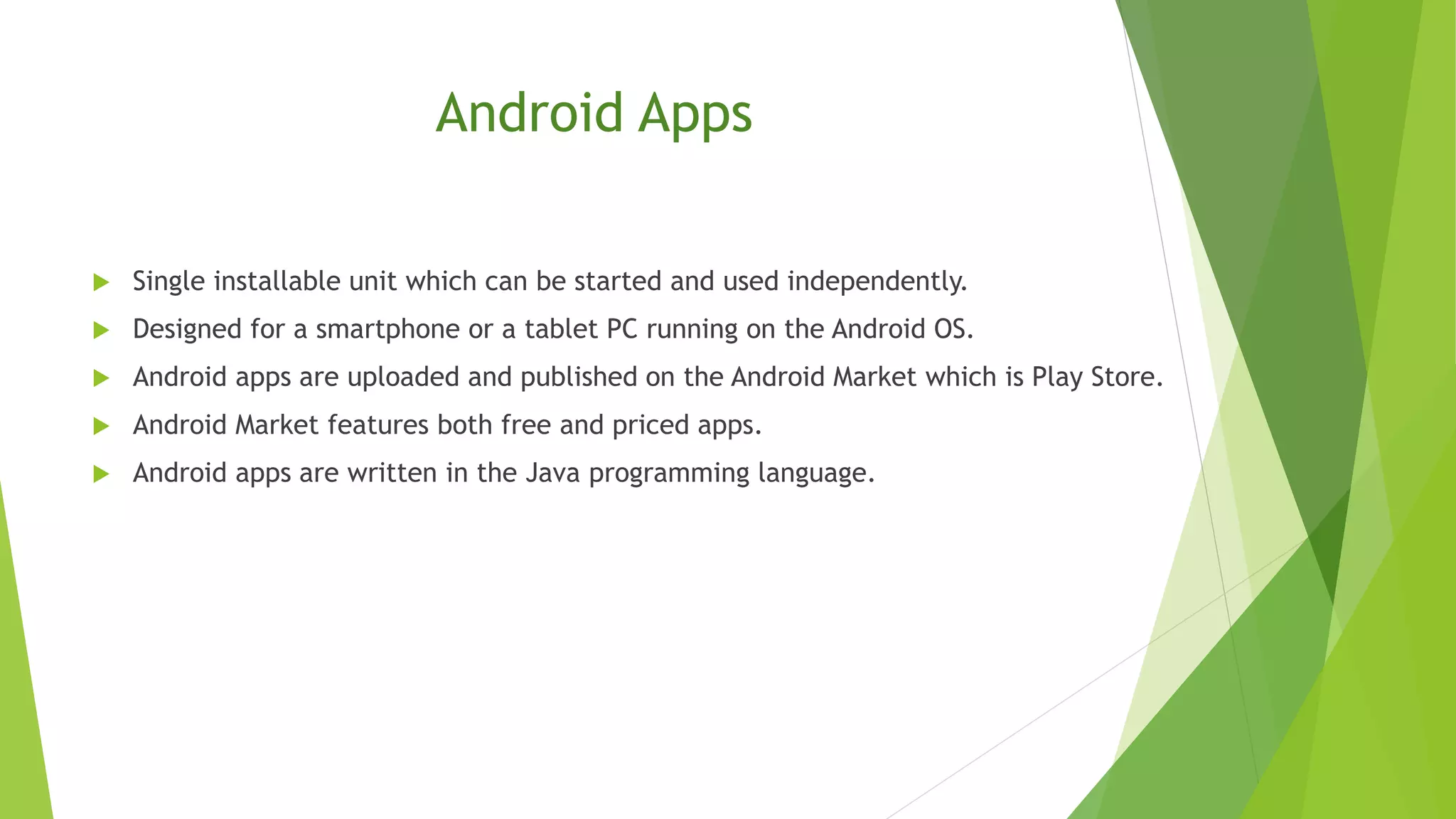 Android Apps
 Single installable unit which can be started and used independently.
 Designed for a smartphone or a tablet PC running on the Android OS.
 Android apps are uploaded and published on the Android Market which is Play Store.
 Android Market features both free and priced apps.
 Android apps are written in the Java programming language.
 