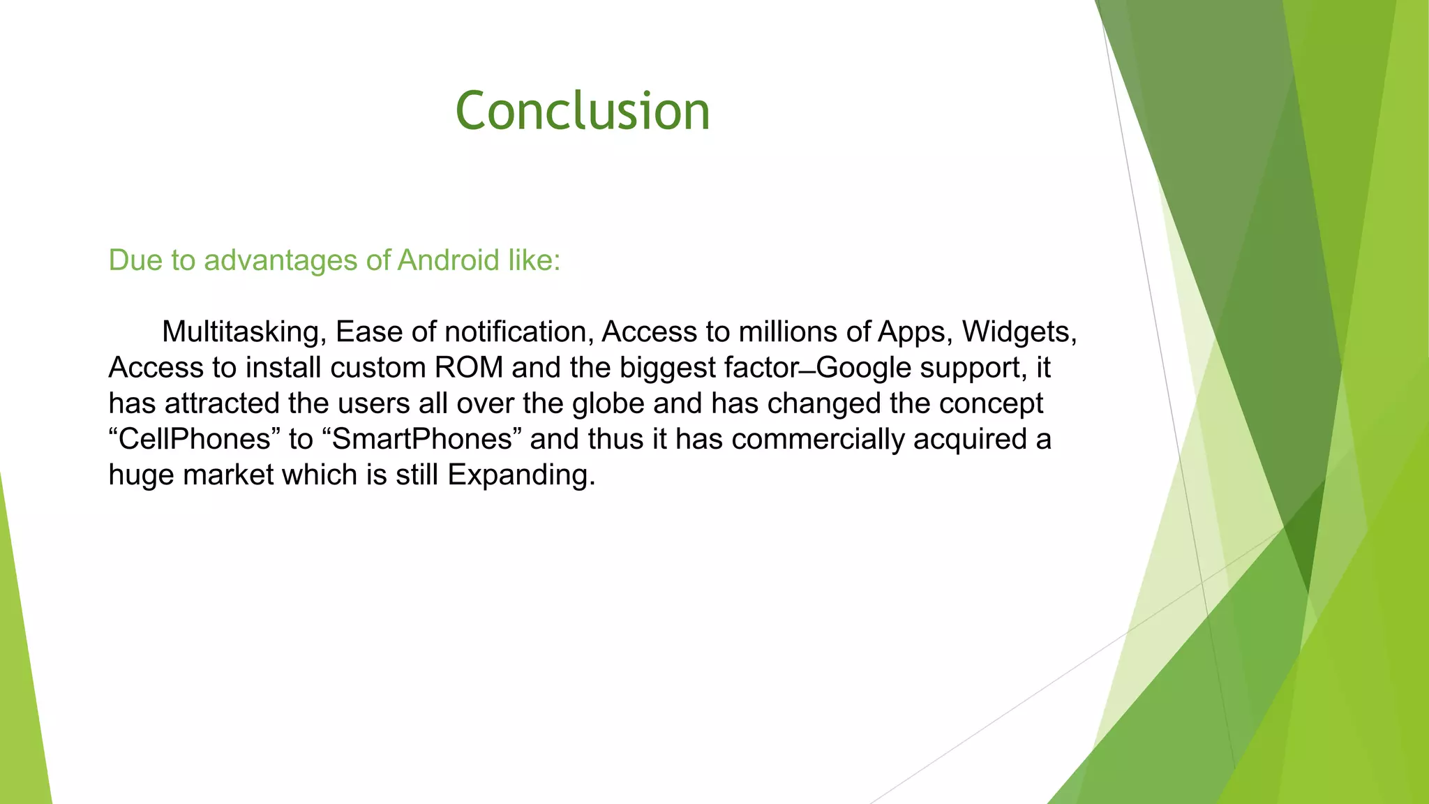 Conclusion
Due to advantages of Android like:
Multitasking, Ease of notification, Access to millions of Apps, Widgets,
Access to install custom ROM and the biggest factor ̶ Google support, it
has attracted the users all over the globe and has changed the concept
“CellPhones” to “SmartPhones” and thus it has commercially acquired a
huge market which is still Expanding.
 