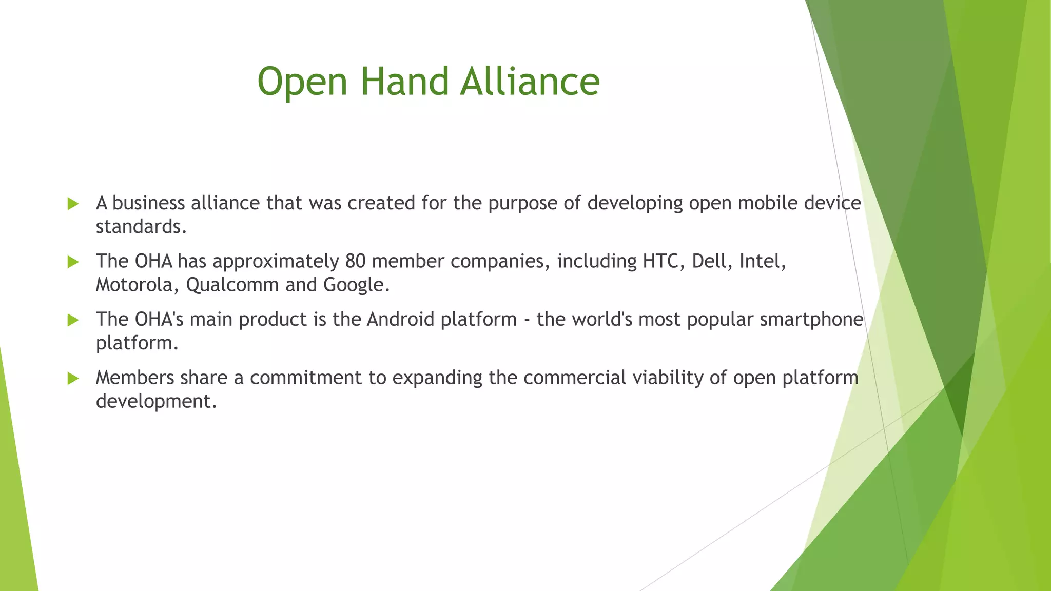 Open Hand Alliance
 A business alliance that was created for the purpose of developing open mobile device
standards.
 The OHA has approximately 80 member companies, including HTC, Dell, Intel,
Motorola, Qualcomm and Google.
 The OHA's main product is the Android platform - the world's most popular smartphone
platform.
 Members share a commitment to expanding the commercial viability of open platform
development.
 