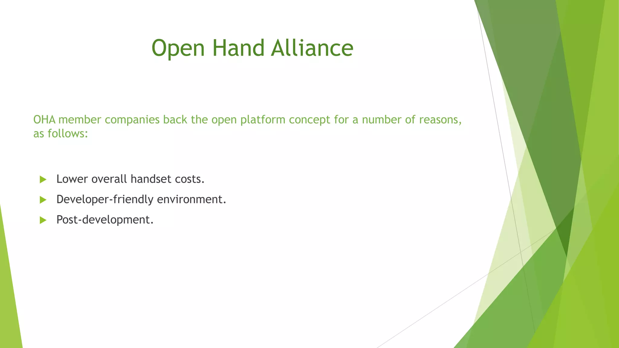  Lower overall handset costs.
 Developer-friendly environment.
 Post-development.
Open Hand Alliance
OHA member companies back the open platform concept for a number of reasons,
as follows:
 