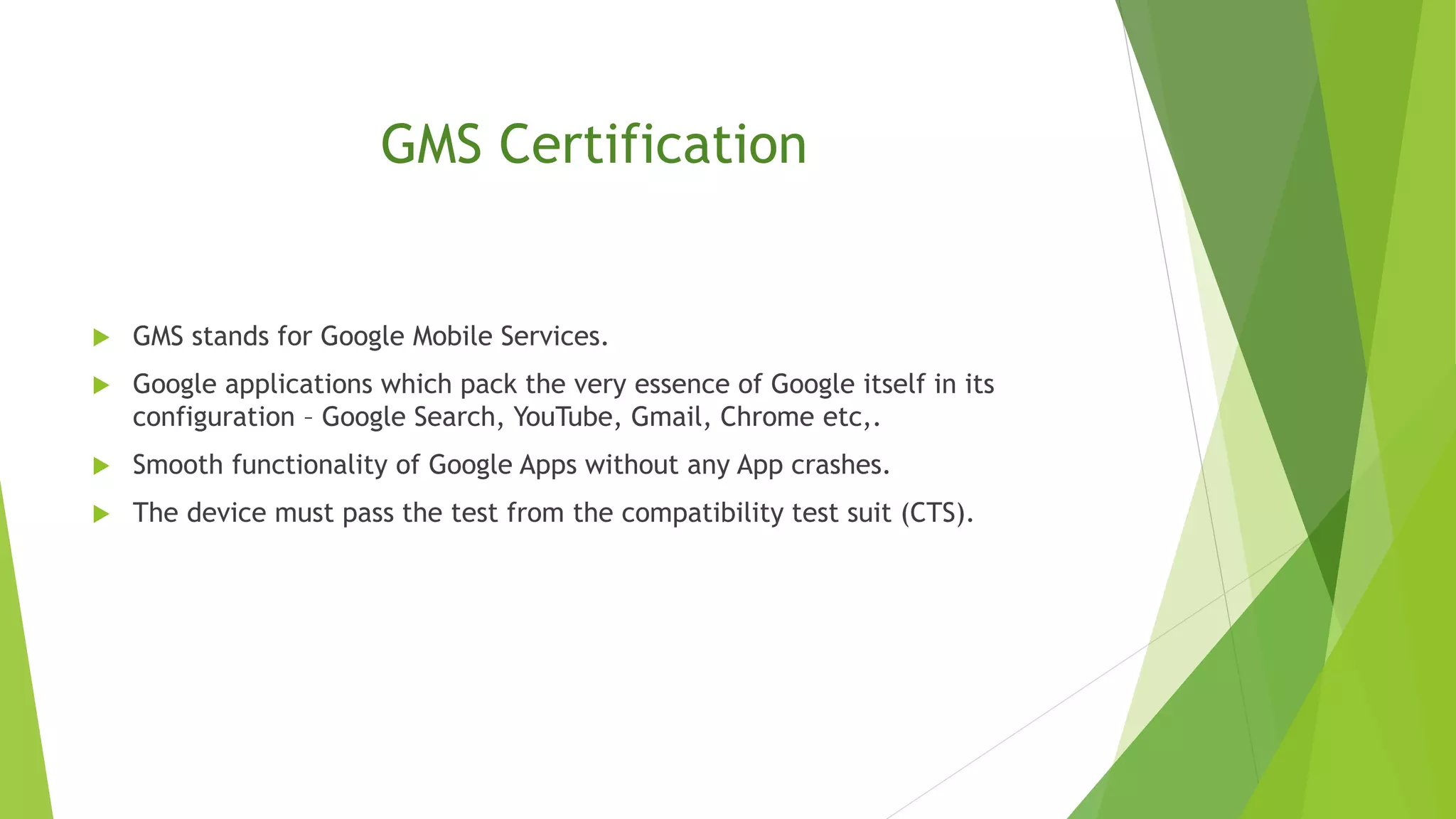 GMS Certification
 GMS stands for Google Mobile Services.
 Google applications which pack the very essence of Google itself in its
configuration – Google Search, YouTube, Gmail, Chrome etc,.
 Smooth functionality of Google Apps without any App crashes.
 The device must pass the test from the compatibility test suit (CTS).
 