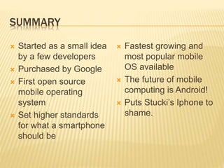 SUMMARY
 Started as a small idea
by a few developers
 Purchased by Google
 First open source
mobile operating
system
 Set higher standards
for what a smartphone
should be
 Fastest growing and
most popular mobile
OS available
 The future of mobile
computing is Android!
 Puts Stucki’s Iphone to
shame.
 