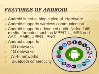 FEATURES OF ANDROID
 Android is not a single pice of Hardware .
 Android supports wireless communication.
 Android supports advanced audio /video /still
media formates such as MPEG-4 , MP3 and
AAC , AMR , JPEG , PNG.
 Android supports :
I. 3G networks
II. 4G networks
III. WI-FI networks
IV. Bluetooth connectivity
 