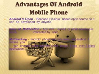 a. Android Is Open - Becouse it is linux based open source so it
can be developed by anyone.
b. Easy of Notification - Any sms , e-mail, or other enents are
easily interacted by user.
c. Multitasking - android phone can run many application it
means you
d. can browser while listened to the songs. It has over 2 lakes
application.
 