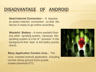 DISADVANTAGE OF ANDROID
 Need Internet Connection – A requires
an action internet connection . so that the
device is ready to go online occording.
 Wasteful Bettery – A more wasteful than
any other oprating system , becouse this
oprating system is a lot of “ process” in the
background that lead to the battry quickly
drains.
 Many Application Cantain virus - The
virus inserted android application including
counter sticke ground force puzzle
master,downlods ETC.
 
