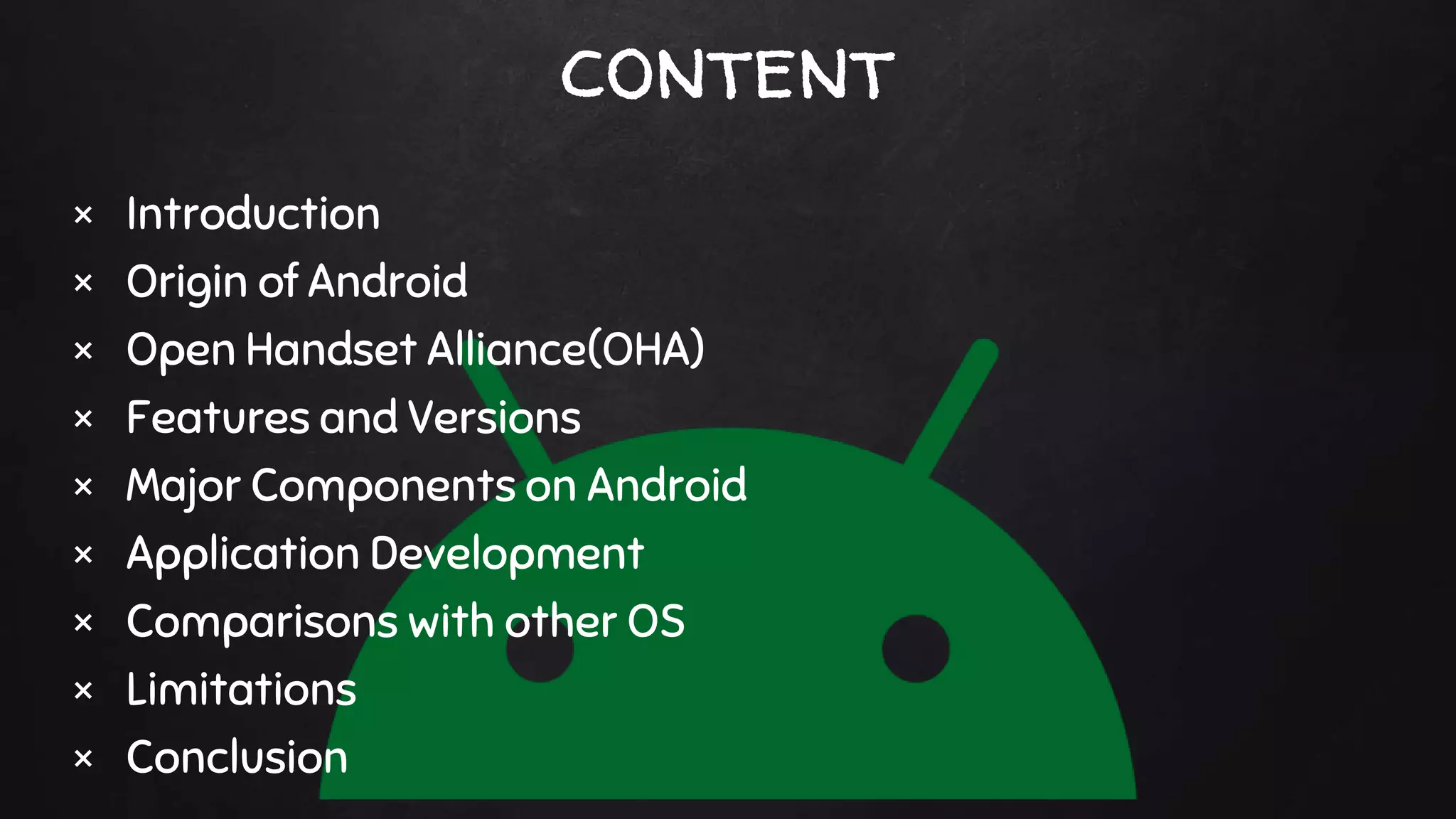 content
× Introduction
× Origin of Android
× Open Handset Alliance(OHA)
× Features and Versions
× Major Components on Android
× Application Development
× Comparisons with other OS
× Limitations
× Conclusion
 