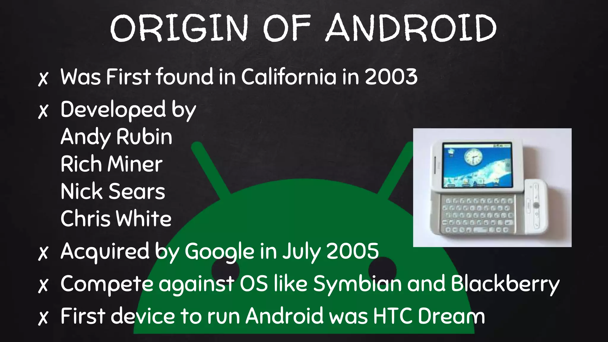 ORIGIN OF ANDROID
✘ Was First found in California in 2003
✘ Developed by
Andy Rubin
Rich Miner
Nick Sears
Chris White
✘ Acquired by Google in July 2005
✘ Compete against OS like Symbian and Blackberry
✘ First device to run Android was HTC Dream
 