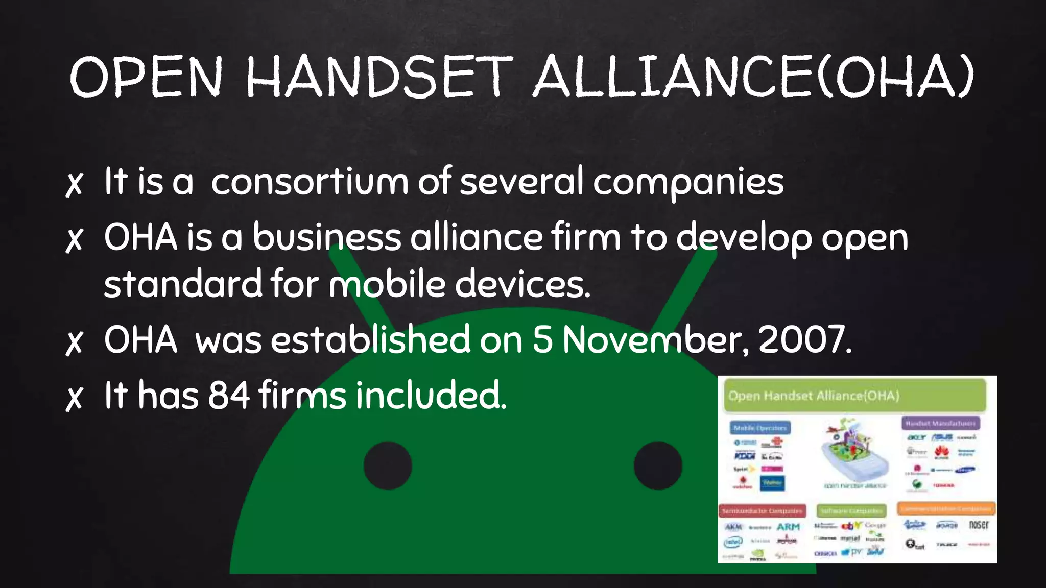 OPEN HANDSET ALLIANCE(OHA)
✘ It is a consortium of several companies
✘ OHA is a business alliance firm to develop open
standard for mobile devices.
✘ OHA was established on 5 November, 2007.
✘ It has 84 firms included.
 
