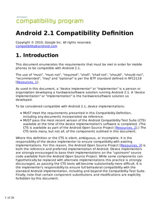 Android 2.1 Compatibility Deﬁnition
          Copyright © 2010, Google Inc. All rights reserved.
          compatibility@android.com


          1. Introduction
          This document enumerates the requirements that must be met in order for mobile
          phones to be compatible with Android 2.1.

          The use of "must", "must not", "required", "shall", "shall not", "should", "should no t",
          "recommended", "may" and "optional" is per the IETF standard defined in RFC2119
          [Resources, 1].

          As used in this document, a "device implementer" or "implementer" is a person or
          organization developing a hardware/software solution running Android 2.1. A "device
          implementation" or "implementation" is the hardware/software solution so
          developed.

          To be considered compatible with Android 2.1, device implementations:

               MUST meet the requirements presented in this Compatibility Definition,
               including any documents incorporated via reference.
               MUST pass the most recent version of the Android Compatibility Test Suite (CTS)
               available at the time of the device implementation's software is completed. (The
               CTS is available as part of the Android Open Source Project [Resources, 2].) The
               CTS tests many, but not all, of the components outlined in this document.

          Where this definition or the CTS is silent, ambiguous, or incomplete, it is the
          responsibility of the device implementer to ensure compatibility with existing
          implementations. For this reason, the Android Open Source Project [Resources, 3] is
          both the reference and preferred implementation of Android. Device implementers
          are strongly encouraged to base their implementations on the "upstream" source
          code available from the Android Open Source Project. While some components can
          hypothetically be replaced with alternate implementations this practice is strongly
          discouraged, as passing the CTS tests will become substantially more difficult. It is
          the implementer's responsibility to ensure full behavioral compatibility with the
          standard Android implementation, including and beyond the Compatibility Test Suite.
          Finally, note that certain component substitutions and modifications are explicitly
          forbidden by this document.




1 of 26
 