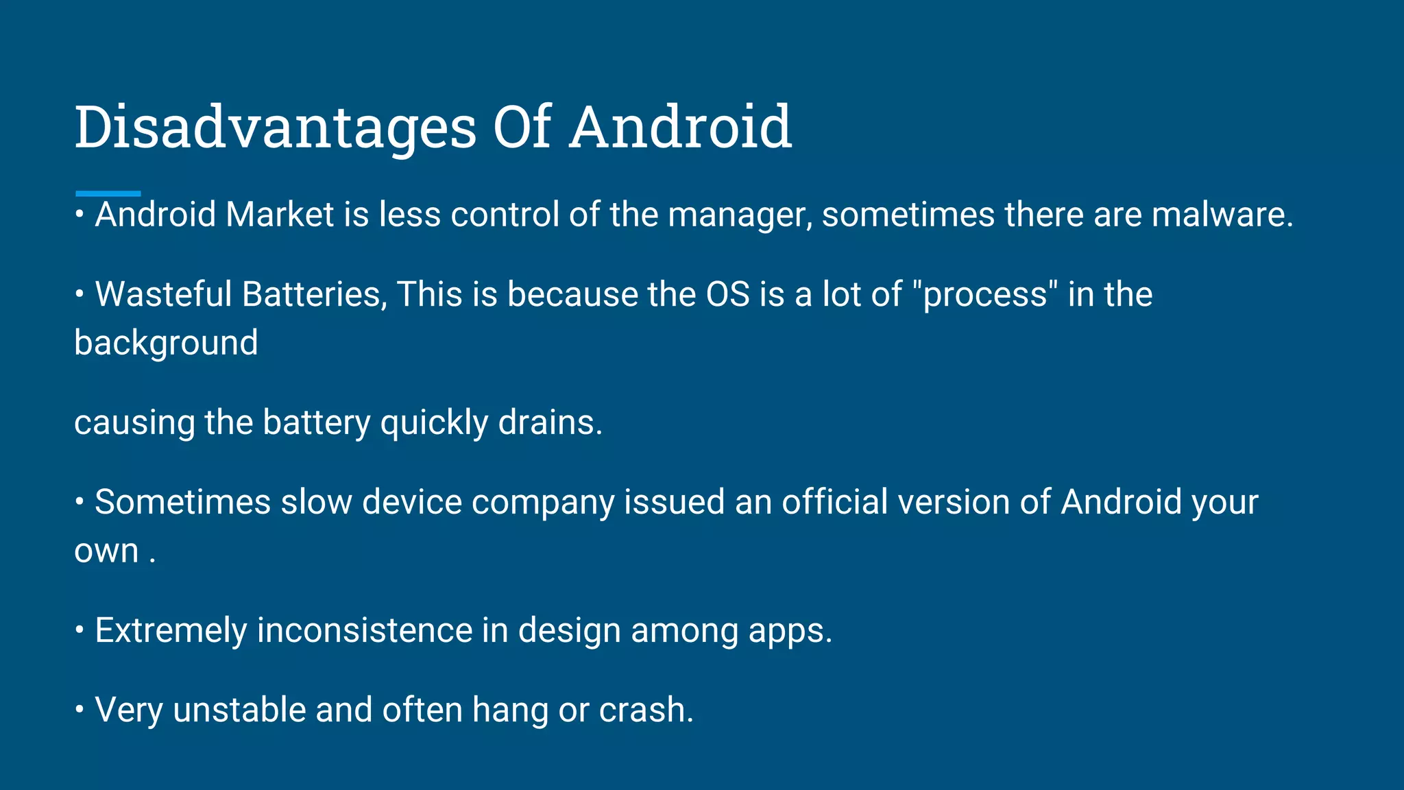 Disadvantages Of Android
• Android Market is less control of the manager, sometimes there are malware.
• Wasteful Batteries, This is because the OS is a lot of "process" in the
background
causing the battery quickly drains.
• Sometimes slow device company issued an official version of Android your
own .
• Extremely inconsistence in design among apps.
• Very unstable and often hang or crash.
 