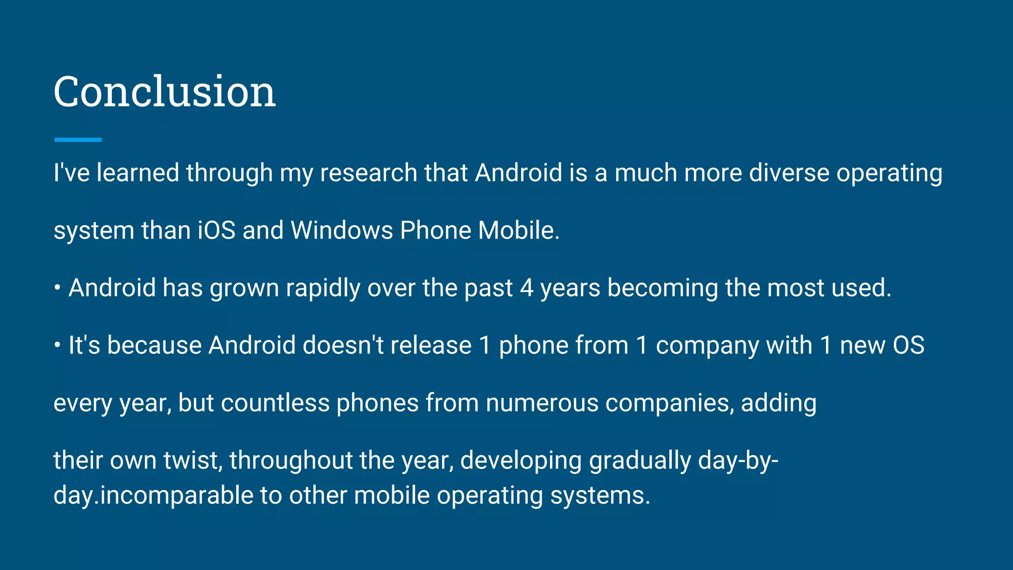 Conclusion
I've learned through my research that Android is a much more diverse operating
system than iOS and Windows Phone Mobile.
• Android has grown rapidly over the past 4 years becoming the most used.
• It's because Android doesn't release 1 phone from 1 company with 1 new OS
every year, but countless phones from numerous companies, adding
their own twist, throughout the year, developing gradually day-by-
day.incomparable to other mobile operating systems.
 