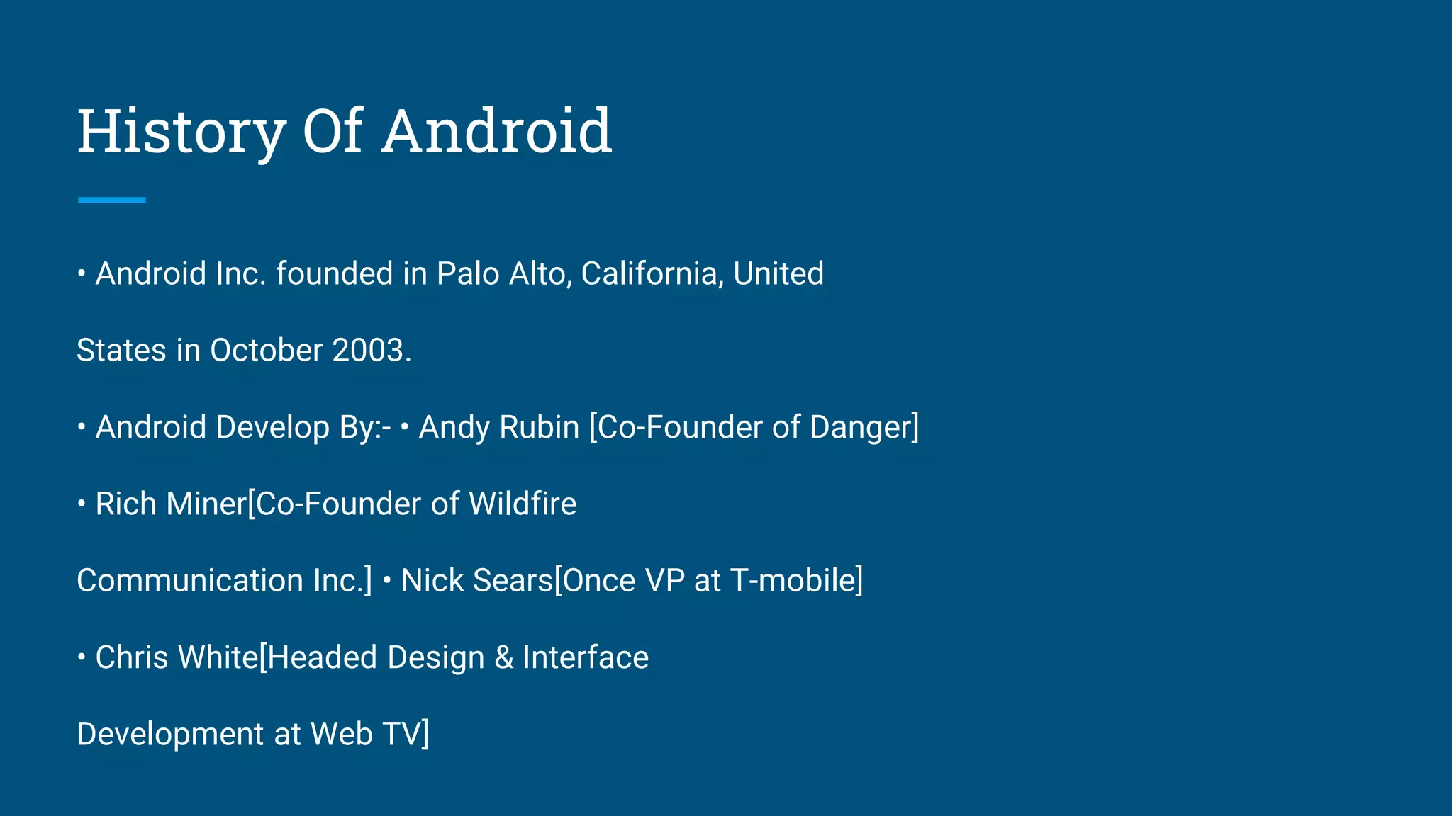 History Of Android
• Android Inc. founded in Palo Alto, California, United
States in October 2003.
• Android Develop By:- • Andy Rubin [Co-Founder of Danger]
• Rich Miner[Co-Founder of Wildfire
Communication Inc.] • Nick Sears[Once VP at T-mobile]
• Chris White[Headed Design & Interface
Development at Web TV]
 