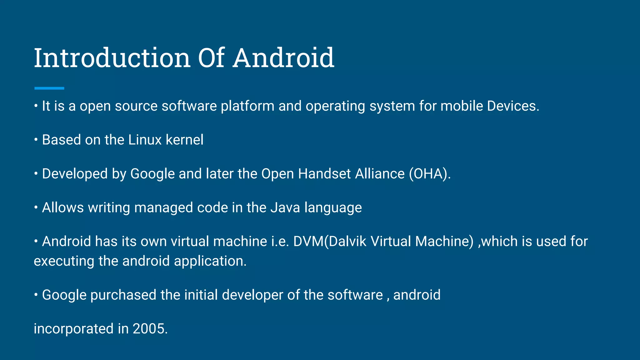 Introduction Of Android
• It is a open source software platform and operating system for mobile Devices.
• Based on the Linux kernel
• Developed by Google and later the Open Handset Alliance (OHA).
• Allows writing managed code in the Java language
• Android has its own virtual machine i.e. DVM(Dalvik Virtual Machine) ,which is used for
executing the android application.
• Google purchased the initial developer of the software , android
incorporated in 2005.
 